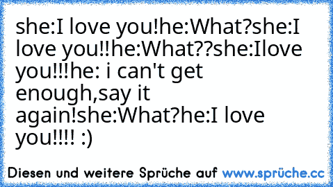 she:I love you!he:What?she:I love you!!he:What??she:Ilove you!!!he: i can't get enough,say it again!she:What?he:I love you!!!! :)