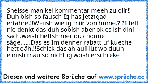 Sheisse man kei kommentar meeh zu diir!! Duh bish so fausch Ig has Jetztgad erfahre.!!Weiish wie ig miir vorchume.?!?!Hett nie denkt das duh sobish aber ok es ish dini sach.weish hettsh mer ou chönne säge......Das es Im denner rabatt uf kueche hett gäh.!!Schick das ah auii lüt wo duuh eiinish mau so riichtiig wosh erschreke