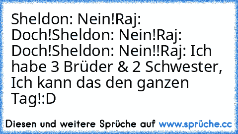 Sheldon: Nein!
Raj: Doch!
Sheldon: Nein!
Raj: Doch!
Sheldon: Nein!!
Raj: Ich habe 3 Brüder & 2 Schwester, Ich kann das den ganzen Tag!
:D