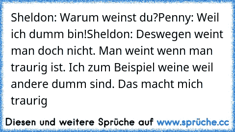 Sheldon: Warum weinst du?
Penny: Weil ich dumm bin!
Sheldon: Deswegen weint man doch nicht. Man weint wenn man traurig ist. Ich zum Beispiel weine weil andere dumm sind. Das macht mich traurig