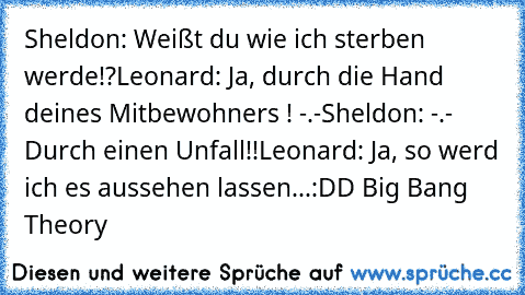 Sheldon: Weißt du wie ich sterben werde!?
Leonard: Ja, durch die Hand deines Mitbewohners ! -.-
Sheldon: -.- Durch einen Unfall!!
Leonard: Ja, so werd ich es aussehen lassen...
:DD Big Bang Theory ♥