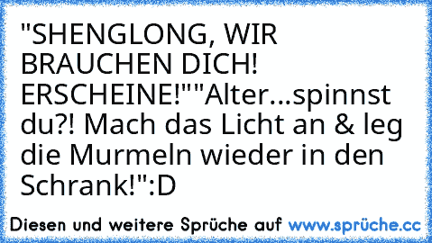 "SHENGLONG, WIR BRAUCHEN DICH! ERSCHEINE!"
"Alter...spinnst du?! Mach das Licht an & leg die Murmeln wieder in den Schrank!"
:D