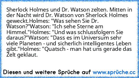 Sherlock Holmes und Dr. Watson zelten. Mitten in der Nacht wird Dr. Watson von Sherlock Holmes geweckt.
Holmes: "Was sehen Sie Dr. Watson?"
Watson: "Ich sehe Sterne am Himmel."
Holmes: "Und was schlussfolgern Sie daraus?"
Watson: "Dass es im Universum sehr viele Planeten - und sicherlich intelligentes Leben gibt."
Holmes: "Quatsch - man hat uns gerade das Zelt geklaut.