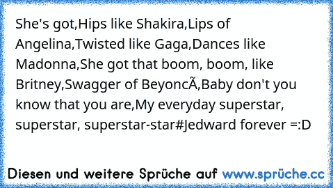 She's got,
Hips like Shakira,
Lips of Angelina,
Twisted like Gaga,
Dances like Madonna,
She got that boom, boom, like Britney,
Swagger of Beyoncé,
Baby don't you know that you are,
My everyday superstar, superstar, superstar-star
#Jedward forever =:D