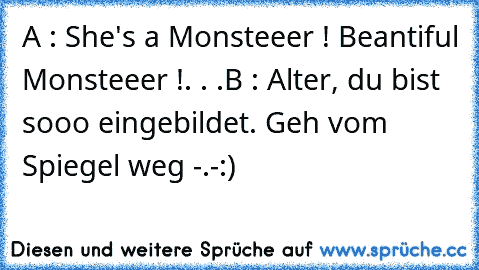 A : She's a Monsteeer ! Beantiful Monsteeer !. . .
B : Alter, du bist sooo eingebildet. Geh vom Spiegel weg -.-
:)