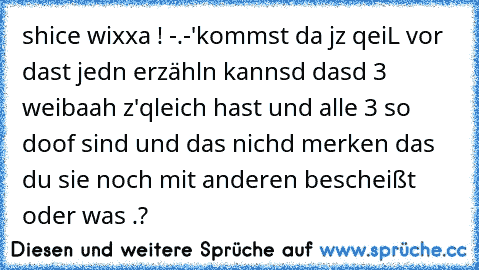 shice wixxa ! -.-'
kommst da jz qeiL vor dast jedn erzähln kannsd dasd 3 weibaah z'qleich hast und alle 3 so doof sind und das nichd merken das du sie noch mit anderen bescheißt oder was .?