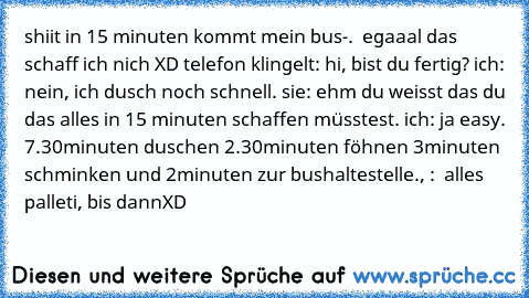 shiit in 15 minuten kommt mein bus-.  egaaal das schaff ich nich XD telefon klingelt: hi, bist du fertig? ich: nein, ich dusch noch schnell. sie: ehm du weisst das du das alles in 15 minuten schaffen müsstest. ich: ja easy. 7.30minuten duschen 2.30minuten föhnen 3minuten schminken und 2minuten zur bushaltestelle., :  alles palleti, bis dann
XD