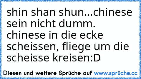 shin shan shun...chinese sein nicht dumm. chinese in die ecke scheissen, fliege um die scheisse kreisen:D