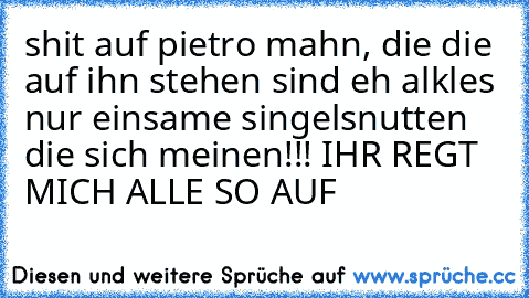 shit auf pietro mahn, die die auf ihn stehen sind eh alkles nur einsame singelsnutten die sich meinen!!! IHR REGT MICH ALLE SO AUF