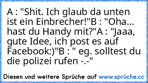 A : "Shit. Ich glaub da unten ist ein Einbrecher!"
B : "Oha... hast du Handy mit?"
A : "Jaaa, gute Idee, ich post es auf Facebook:)"
B : " eg. solltest du die polizei rufen -.-"