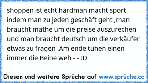 shoppen ist echt hard
man macht sport indem man zu jeden geschäft geht ,
man braucht mathe um die preise auszurechen und man braucht deutsch um die verkäufer etwas zu fragen .
Am ende tuhen einen immer die Beine weh -.- :D