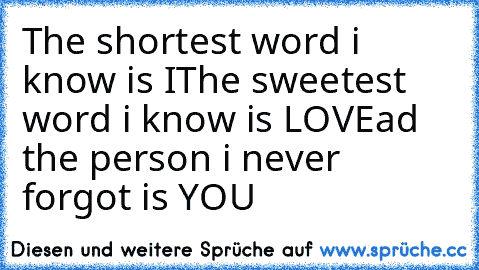 The shortest word i know is I
The sweetest word i know is LOVE
ad the person i never forgot is YOU