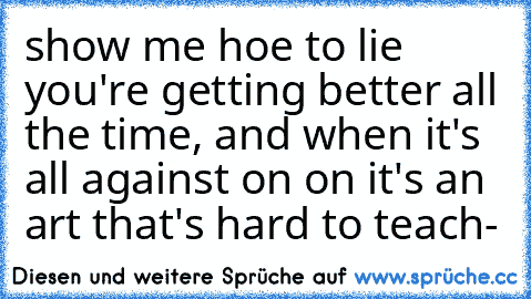 show me hoe to lie you're getting better all the time, and when it's all against on on it's an art that's hard to teach-