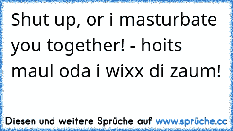 Shut up, or i masturbate you together! - hoits maul oda i wixx di zaum!