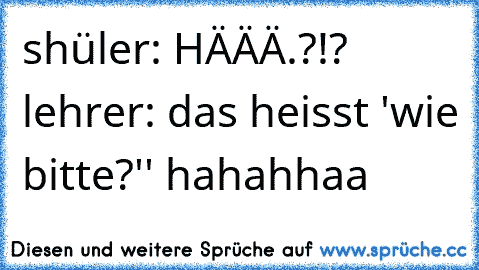 shüler: HÄÄÄ.?!? lehrer: das heisst 'wie bitte?'' hahahhaa