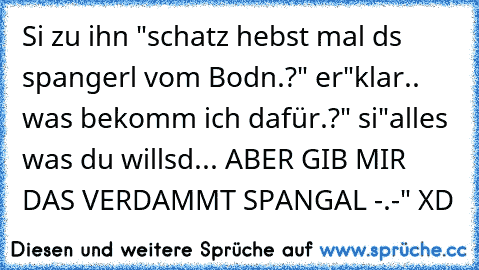 Si zu ihn "schatz hebst mal ds spangerl vom Bodn.?" er"klar.. was bekomm ich dafür.?" si"alles was du willsd... ABER GIB MIR DAS VERDAMMT SPANGAL -.-" XD