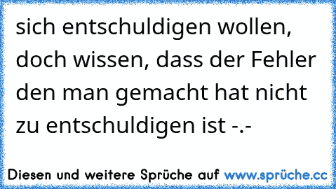 sich entschuldigen wollen, doch wissen, dass der Fehler den man gemacht hat nicht zu entschuldigen ist -.-