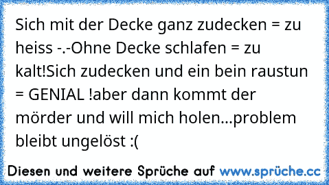 Sich mit der Decke ganz zudecken = zu heiss -.-
Ohne Decke schlafen = zu kalt!
Sich zudecken und ein bein raustun = GENIAL !
aber dann kommt der mörder und will mich holen...
problem bleibt ungelöst :(