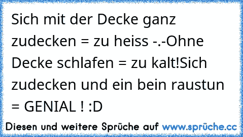 Sich mit der Decke ganz zudecken = zu heiss -.-
Ohne Decke schlafen = zu kalt!
Sich zudecken und ein bein raustun = GENIAL ! :D