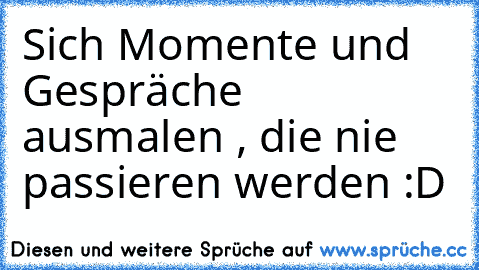 Sich Momente und Gespräche ausmalen , die nie passieren werden :D