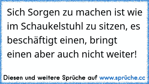 Sich Sorgen zu machen ist wie im Schaukelstuhl zu sitzen, es beschäftigt einen, bringt einen aber auch nicht weiter!