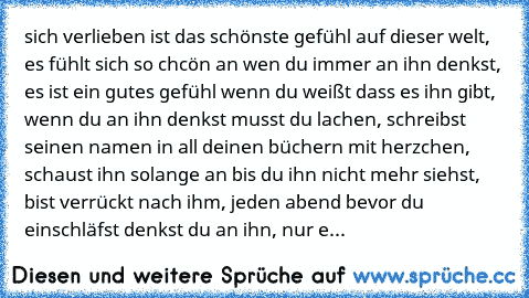 sich verlieben ist das schönste gefühl auf dieser welt, es fühlt sich so chcön an wen du immer an ihn denkst, es ist ein gutes gefühl wenn du weißt dass es ihn gibt, wenn du an ihn denkst musst du lachen, schreibst seinen namen in all deinen büchern mit herzchen, schaust ihn solange an bis du ihn nicht mehr siehst, bist verrückt nach ihm, jeden abend bevor du einschläfst denkst du an ihn, nur e...