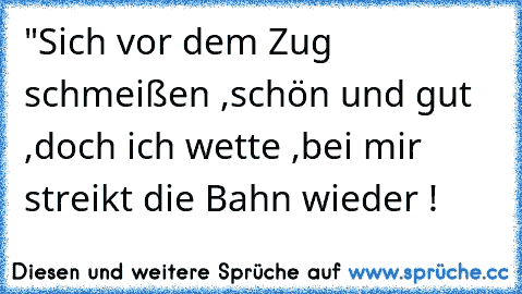 "Sich vor dem Zug schmeißen ,schön und gut ,
doch ich wette ,bei mir streikt die Bahn wieder !