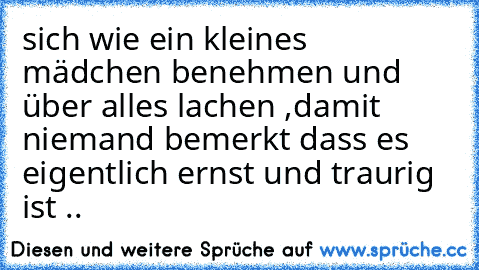 sich wie ein kleines mädchen benehmen und über alles lachen ,damit niemand bemerkt dass es eigentlich ernst und traurig ist ..♥