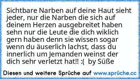 Sichtbare Narben auf deine Haut sieht jeder, nur die Narben die sich auf deinem Herzen ausgebreitet haben sehn nur die Leute die dich wiklich gern haben denn sie wissen sogar wenn du äuserlich lachst, dass du innerlich um Jemanden weinst der dich sehr verletzt hat!! :( ♥ 
by Süße