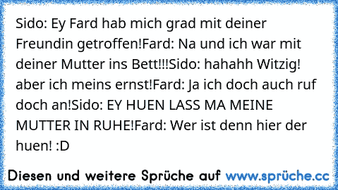 Sido: Ey Fard hab mich grad mit deiner Freundin getroffen!
Fard: Na und ich war mit deiner Mutter ins Bett!!!
Sido: hahahh Witzig! aber ich meins ernst!
Fard: Ja ich doch auch ruf doch an!
Sido: EY HUEN LASS MA MEINE MUTTER IN RUHE!
Fard: Wer ist denn hier der huen! :D