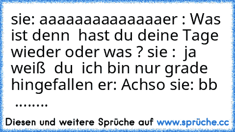 sie: aaaaaaaaaaaaaa
er : Was ist denn  hast du deine Tage wieder oder was ? 
sie :  ja weiß  du  ich bin nur grade hingefallen 
er: Achso 
sie: bb   ........