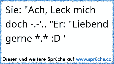 Sie: "Ach, Leck mich doch -.-'.. "
Er: "Liebend gerne *.* :D '