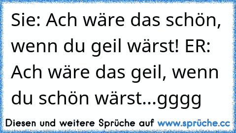 Sie: Ach wäre das schön, wenn du geil wärst! ER: Ach wäre das geil, wenn du schön wärst...gggg