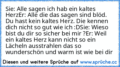 Sie: Alle sagen ich hab ein kaltes Herz
Er: Alle die das sagen sind blöd. Du hast kein kaltes Herz. Die kennen dich nicht so gut wie ich :D
Sie: Wieso bist du dir so sicher bei mir ?
Er: Weil ein kaltes Herz kann nicht so ein Lächeln ausstrahlen das so wunderschön und warm ist wie bei dir  ♥