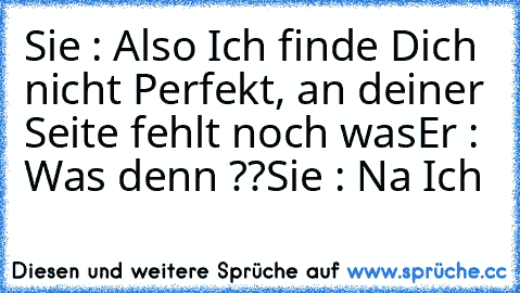 Sie : Also Ich finde Dich nicht Perfekt, an deiner Seite fehlt noch was
Er : Was denn ??
Sie : Na Ich ♥