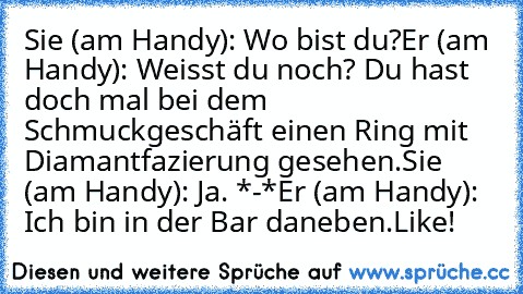 Sie (am Handy): Wo bist du?
Er (am Handy): Weisst du noch? Du hast doch mal bei dem Schmuckgeschäft einen Ring mit Diamantfazierung gesehen.
Sie (am Handy): Ja. *-*
Er (am Handy): Ich bin in der Bar daneben.
Like!