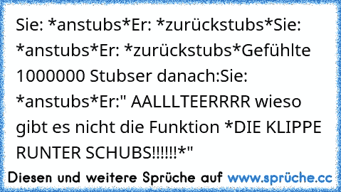 Sie: *anstubs*
Er: *zurückstubs*
Sie: *anstubs*
Er: *zurückstubs*
Gefühlte 1000000 Stubser danach:
Sie: *anstubs*
Er:" AALLLTEERRRR wieso gibt es nicht die Funktion *DIE KLIPPE RUNTER SCHUBS!!!!!!*"