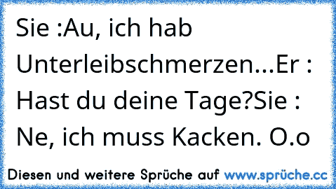 Sie :Au, ich hab Unterleibschmerzen...
Er : Hast du deine Tage?
Sie : Ne, ich muss Kacken. O.o