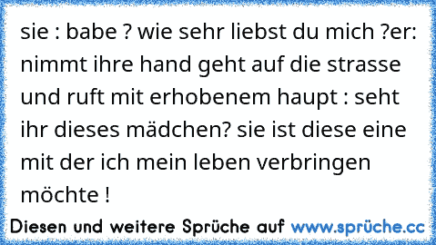 sie : babe ? wie sehr liebst du mich ?
er: nimmt ihre hand geht auf die strasse und ruft mit erhobenem haupt : seht ihr dieses mädchen? sie ist diese eine mit der ich mein leben verbringen möchte !