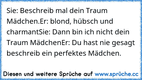 Sie: Beschreib mal dein Traum Mädchen.
Er: blond, hübsch und charmant
Sie: Dann bin ich nicht dein Traum Mädchen
Er: Du hast nie gesagt beschreib ein perfektes Mädchen. ♥