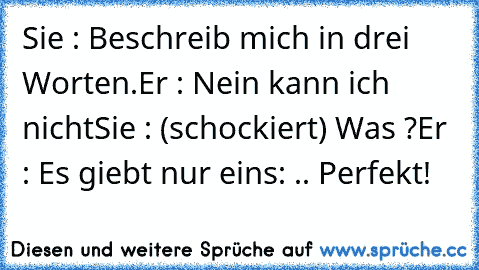 Sie : Beschreib mich in drei Worten.
Er : Nein kann ich nicht
Sie : (schockiert) Was ?
Er : Es giebt nur eins: .. Perfekt!