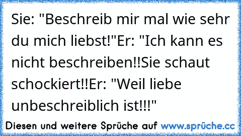 Sie: "Beschreib mir mal wie sehr du mich liebst!"
Er: "Ich kann es nicht beschreiben!!
Sie schaut schockiert!!
Er: "Weil liebe unbeschreiblich ist!!!"