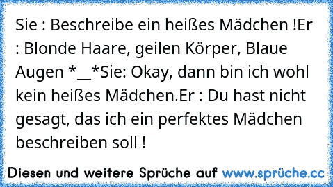 Sie : Beschreibe ein heißes Mädchen !
Er : Blonde Haare, geilen Körper, Blaue Augen *__*
Sie: Okay, dann bin ich wohl kein heißes Mädchen.
Er : Du hast nicht gesagt, das ich ein perfektes Mädchen beschreiben soll !