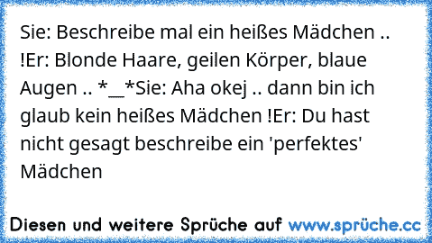 Sie: Beschreibe mal ein heißes Mädchen .. !
Er: Blonde Haare, geilen Körper, blaue Augen .. *__*
Sie: Aha okej .. dann bin ich glaub kein heißes Mädchen !
Er: Du hast nicht gesagt beschreibe ein 'perfektes' Mädchen ♥