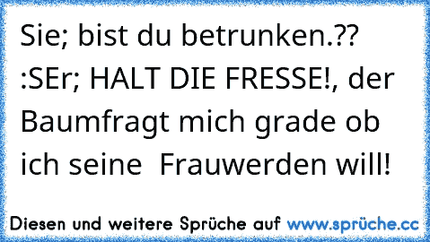 Sie; bist du betrunken.?? :S
Er; HALT DIE FRESSE!, der Baum
fragt mich grade ob ich seine  Frau
werden will!