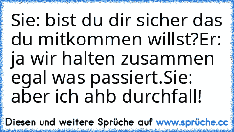 Sie: bist du dir sicher das du mitkommen willst?
Er: ja wir halten zusammen egal was passiert.
Sie: aber ich ahb durchfall!