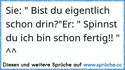 Sie: " Bist du eigentlich schon drin?"
Er: " Spinnst du ich bin schon fertig!! " ^^