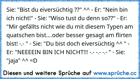 Sie: "Bist du eiversüchtig ??" ^^ - Er: "Nein bin ich nicht!" - Sie: "Wiso tust du denn so??" - Er: "Mir gefällts nicht wie du mit diesem Typen am quatschen bist....oder besser gesagt am flirten bist! -.- " - Sie: "Du bist doch eiversüchtig ^^ " - Er: "NEEEEIN BIN ICH NICHT!!! -.- -.- -.- " - Sie: "jaja" ^^ =D 