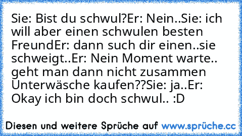 Sie: Bist du schwul?
Er: Nein..
Sie: ich will aber einen schwulen besten Freund
Er: dann such dir einen..
sie schweigt..
Er: Nein Moment warte.. geht man dann nicht zusammen Unterwäsche kaufen??
Sie: ja..
Er: Okay ich bin doch schwul.. :D