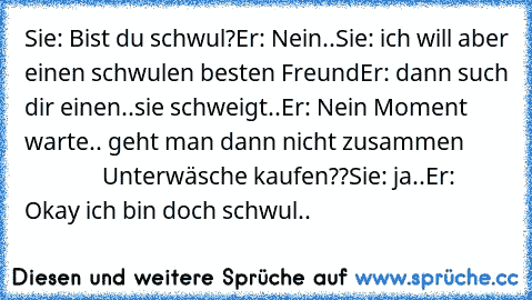 Sie: Bist du schwul?
Er: Nein..
Sie: ich will aber einen schwulen besten Freund
Er: dann such dir einen..
sie schweigt..
Er: Nein Moment warte.. geht man dann nicht zusammen                       Unterwäsche kaufen??
Sie: ja..
Er: Okay ich bin doch schwul..